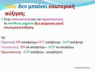 Πότε δεν μπαίνει εςωτερική
  αύξηςη;
 ΢την υποτακτική και την προςτακτική
 τα ςύνθετα ρήματα δεν παίρνουν ποτέ
 εςωτερική αύξηςη.

πχ:
Οριςτικό: ΕΝ αποφεύγω-ΠΡΣ απέφευγα- ΑΟΡ απέφυγα
Τποτακτικό: ΕΝ να αποφεύγω - ΑΟΡ να αποφύγω
Προςτακτικό: ΑΟΡ απόφυγε - αποφύγετε



                                          Γιϊννησ Υερεντύνοσ
 