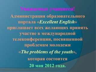 Уважаемые учащиеся!
 Администрация образовательного
    портала «Excellent English»
приглашает всех желающих принять
     участие в международной
  телеконференции, посвященной
       проблемам молодежи
     «The problems of the youth»,
         которая состоится
          20 мая 2012 года.
 