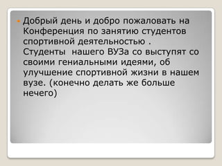    Добрый день и добро пожаловать на
    Конференция по занятию студентов
    спортивной деятельностью .
    Студенты нашего ВУЗа со выступят со
    своими гениальными идеями, об
    улучшение спортивной жизни в нашем
    вузе. (конечно делать же больше
    нечего)
 