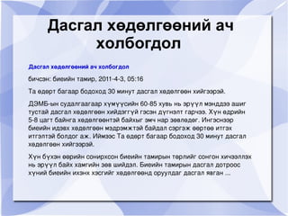 Дасгал хөдөлгөөний ач
               холбогдол
    Дасгал хөдөлгөөний ач холбогдол

    бичсэн: биеийн тамир, 2011­4­3, 05:16 
    Та өдөрт багаар бодоход 30 минут дасгал хөдөлгөөн хийгээрэй.
    ДЭМБ­ын судалгаагаар хүмүүсийн 60­85 хувь нь эрүүл мэнддээ ашиг 
    тустай дасгал хөдөлгөөн хийдэггүй гэсэн дүгнэлт гарчээ. Хүн өдрийн 
    5­8 цагт байнга хөдөлгөөнтэй байхыг эмч нар зөвлөдөг. Ингэснээр 
    биеийн идэвх хөдөлгөөн мэдрэмжтэй байдал сэргэж өөртөө итгэх 
    итгэлтэй болдог аж. Иймээс Та өдөрт багаар бодоход 30 минут дасгал 
    хөдөлгөөн хийгээрэй.
    Хүн бүхэн өөрийн сонирхсон биеийн тамирын төрлийг сонгон хичээллэх 
    нь эрүүл байх хамгийн зөв шийдэл. Биеийн тамирын дасгал дотроос 
    хүний биеийн ихэнх хэсгийг хөдөлгөөнд оруулдаг дасгал явган ...

                                          
 