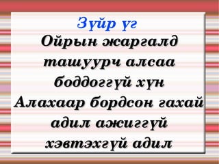 Зүйр үг 
  Ойрын жаргалд 
   ташуурч алсаа 
    боддоггүй хүн
Алахаар бордсон гахай 
    адил ажиггүй 
   хэвтэхгүй адил
 