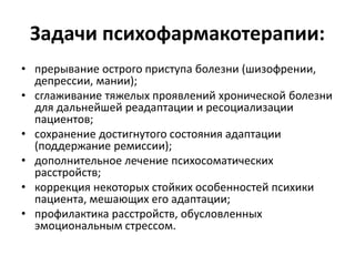 Задачи психофармакотерапии:
• прерывание острого приступа болезни (шизофрении,
  депрессии, мании);
• сглаживание тяжелых проявлений хронической болезни
  для дальнейшей реадаптации и ресоциализации
  пациентов;
• сохранение достигнутого состояния адаптации
  (поддержание ремиссии);
• дополнительное лечение психосоматических
  расстройств;
• коррекция некоторых стойких особенностей психики
  пациента, мешающих его адаптации;
• профилактика расстройств, обусловленных
  эмоциональным стрессом.
 
