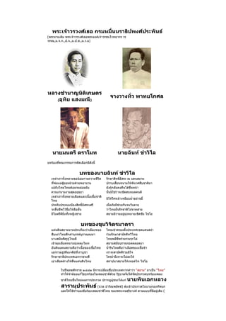 พระเจ้าวรวงศ์เธอ กรมหมื่นนราธิปพงศ์ประพันธ์
(พระนามเดิม พระเจ้าวรวงศ์เธอพระองค์เจ้าวรรณไวทยากร วร
วรรณ,ม.จ.ก.,ป.จ.,ม.ป.ช.,ม.ว.ม)




หลวงชำานาญนิติเกษตร
                                              จางวางทั่ว พาทยโกศล
   (อุทัย แสงมณี)




   นายมนตรี ตราโมท                                  นายฉันท์ ขำาวิไล
บทร้องที่คณะกรรมการคัดเลือกมีดังนี้


                       บทของนายฉันท์ ขำาวิไล
  เหล่าเราทั้งหลายขอน้อมกายถวายชีวิต       รักษาสิทธิอิสระ ณ แดนสยาม
                                                       ์
  ที่พ่อแม่สู้ยอมม้วยด้วยพยายาม            ปราบเสี้ยนหนามให้พินาศสืบชาติมา
  แม้ถึงไทยไทยด้อยจนย่อยยับ                ยังกู้กลับคงคืนได้ชื่นหน้า
  ควรแก่นามงามสุดอยุธยา                    นั้นมิใช่ว่าจะขัดสนหมดคนดี
  เหล่าเราทั้งหลายเลือดและเนื้อเชื้อชาติ
                                           มิให้ใครเข้าเหยียบยำ่าขยำาขยี้
  ไทย
  ประคับประคองป้องสิทธิ์อิสระเสรี          เมื่อภัยมีช่วยกันจนวันตาย
  จะสิ้นชีพไว้ชื่อให้ลือลั่น               ว่าไทยมั่นรักชาติไม่ขาดสาย
  มีไมตรีดียิ่งทั้งหญิงชาย                 สยามมิวายอยู่มุ่งหมายเชิดชัย ไชโย


                        บทของขุนวิจิตรมาตรา
  แผ่นดินสยามนามประเทืองว่าเมืองทอง        ไทยเข้าครองตั้งประเทศเขตแดนสง่า
  สืบเผ่าไทยดึกดำาบรรพ์บุราณลงมา           ร่วมรักษาสามัคคีทวีไทย
  บางสมัยศัตรูจู่โจมตี                     ไทยพลีชีพร่วมรวมรุกไล่
  เข้าลุยเลือดหมายมุ่งผดุงไผท              สยามสมัยบุราณรอดตลอดมา
  อันดินแดนสยามคือว่าเนื้อของเชื้อไทย      นำ้ารินไหลคือว่าเลือดของเชื้อข้า
  เอกราษฎร์คือเจดีย์ที่เราบูชา             เราจะสามัคคีร่วมมีใจ
  รักษาชาติประเทศเอกราชจงดี                ใครยำ่ายีเราจะไม่ละให้
  เอาเลือดล้างให้สิ้นแผ่นดินไทย            สถาปนาสยามให้เทอดไท ไชโย

          ในปีพุทธศักราช ๒๔๘๒ มีการเปลี่ยนชื่อประเทศจากคำาว่า “สยาม” มาเป็น “ไทย”
          ทำาให้จำาต้องแก้ไขบทร้องในเพลงชาติด้วย รัฐบาลจึงได้จัดประกวดบทร้องเพลง
          ชาติไทยขึ้นใหม่ผลการประกวด ปรากฎผู้ชนะได้แก่      นายพันเอกหลวง
          สารานุประพันธ์ (นวล ปาจิณพยัคฆ์) ส่งเข้าประกวดในนามกองทัพบก
          และให้ใช้ทำานองขับร้องเพลงชาติไทย ของพระเจนดุริยางค์ ตามแบบที่มอยู่เดิม (
                                                                         ี
 