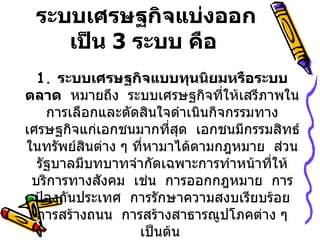 ระบบเศรษฐกิจแบ่งออก
    เป็น 3 ระบบ คือ
  1. ระบบเศรษฐกิจแบบทุนนิยมหรือระบบ
ตลาด หมายถึง ระบบเศรษฐกิจที่ให้เสรีภาพใน
    การเลือกและตัดสินใจดำาเนินกิจกรรมทาง
เศรษฐกิจแก่เอกชนมากที่สุด เอกชนมีกรรมสิทธ์
ในทรัพย์สนต่าง ๆ ที่หามาได้ตามกฎหมาย ส่วน
          ิ
  รัฐบาลมีบทบาทจำากัดเฉพาะการทำาหน้าที่ให้
 บริการทางสังคม เช่น การออกกฎหมาย การ
  ป้องกันประเทศ การรักษาความสงบเรียบร้อย
  การสร้างถนน การสร้างสาธารณูปโภคต่าง ๆ
                  เป็นต้น
 