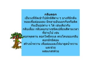 กลีบดอก
  เป็นวงทีถัดเข้าไปมักมีสีต่าง ๆ บางทีมีกลิ่น
           ่
 หอมเพื่อล่อแมลง มีหลายอันแยกกันหรือติด
       กันเป็นรูปต่าง ๆ ได้ เช่นเดียวกับ
กลีบเลียง กลีบดอกบางชนิดเปลียนสีตามเวลา
       ้                         ่
                 ทีผานไป เช่น
                   ่ ่
ดอกพุดตาน ดอกโพธิทะเล ตรงโคนของกลีบ
                        ์
                 ดอกมักมีต่อม
 สร้างนำ้าหวาน เพื่อล่อแมลงให้มาดูดนำ้าหวาน
                     และช่วย
                 ผสมเกสรด้วย
 