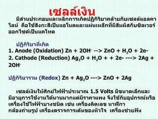 เซลล์เงิปฏิกิริยาคล้ายกับเซลล์แอลคา
   มีส่วนประกอบและหลักการเกิด
                              น
ไลน์ คือใช้สังกะสีเป็นแอโนดและแผ่นเหล็กที่มีสัมผัสกับซิลเวอร์
ออกไซด์เป็นแคโทด

   ปฏิกิริยาที่เกิด
1. Anode (Oxidation) Zn + 2OH- --> ZnO + H2O + 2e-
2. Cathode (Reduction) Ag2O + H2O + + 2e- ---> 2Ag +
2OH-

ปฏิกิริยารวม (Redox) Zn + Ag2O ---> ZnO + 2Ag

   เซลล์เงินให้ศักย์ไฟฟ้าประมาณ 1.5 Volts มีขนาดเล็กและ
มีอายุการใช้งานได้นานมากแต่มีราคาแพง จึงใช้กับอุปกรณ์หรือ
เครื่องใช้ไฟฟ้าบางชนิด เช่น เครื่องคิดเลข นาฬิกา
กล้องถ่ายรูป เครื่องตรวจการเต้นของหัวใจ เครื่องช่วยฟัง
 