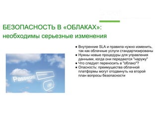 БЕЗОПАСНОСТЬ В «ОБЛАКАХ»:
необходимы серьезные изменения
                    ● Внутренние SLA и правила нужно изменить,
                      так как облачные услуги стандартизированы
                    ● Нужны новые процедуры для управления
                      данными, когда они передаются "наружу"
                    ● Что следует переносить в "облако"?
                    ● Опасность: преимущества облачной
                      платформы могут отодвинуть на второй
                      план вопросы безопасности
 