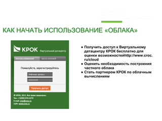 КАК НАЧАТЬ ИСПОЛЬЗОВАНИЕ «ОБЛАКА»

                   ● Получить доступ к Виртуальному
                     датацентру КРОК бесплатно для
                     оценки возможностейhttp://www.croc.
                     ru/cloud
                   ● Оценить необходимость построения
                     частного облака
                   ● Стать партнером КРОК по облачным
                     вычислениям
 