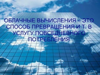 ОБЛАЧНЫЕ ВЫЧИСЛЕНИЯ – ЭТО
СПОСОБ ПРЕВРАЩЕНИЯ И.Т. В
  УСЛУГУ ПОВСЕДНЕВНОГО
      ПОТРЕБЛЕНИЯ
 