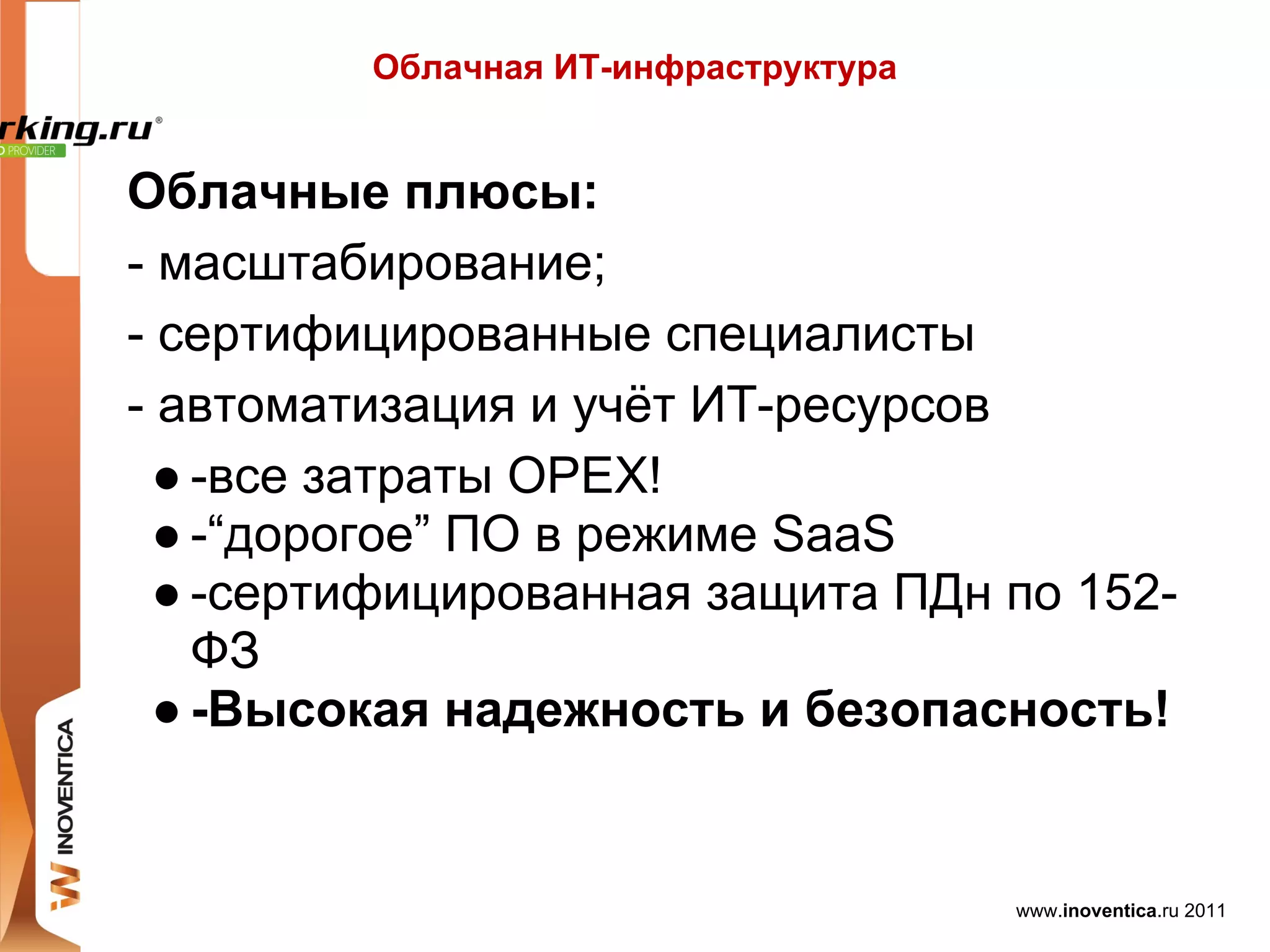 Облачная ИТ-инфраструктура


Облачные плюсы:
- масштабирование;
- сертифицированные специалисты
- автоматизация и учёт ИТ-ресурсов
  ● -все затраты OPEX!
  ● -“дорогое” ПО в режиме SaaS
  ● -сертифицированная защита ПДн по 152-
    ФЗ
  ● -Высокая надежность и безопасность!


                                      www.inoventica.ru 2011
 