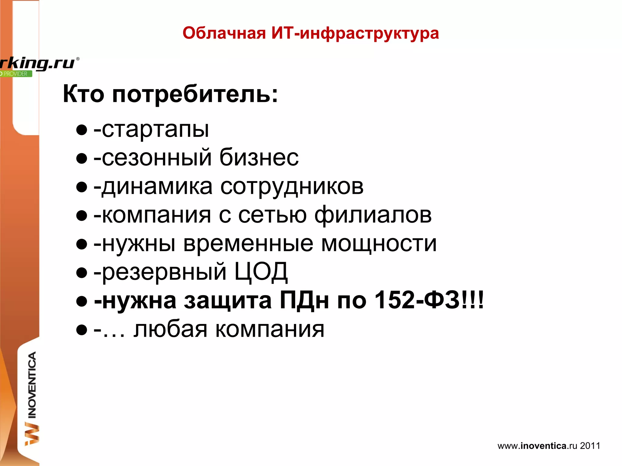 Облачная ИТ-инфраструктура


Кто потребитель:
 ● -стартапы
 ● -сезонный бизнес
 ● -динамика сотрудников
 ● -компания с сетью филиалов
 ● -нужны временные мощности
 ● -резервный ЦОД
 ● -нужна защита ПДн по 152-ФЗ!!!
 ● -… любая компания



                                      www.inoventica.ru 2011
 