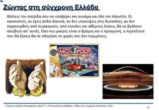 748

      Ζώντας στη σύγχρονη Ελλάδα
        Βλέπεις την πατρίδα σου να υποφέρει και συνάμα και όλο τον πλανήτη. Οι
        κακοτοπιές, αν έχεις απλά ιδανικά, αν δεν υποκύψεις στις δυσκολίες, αν δεν
        παρασυρθείς από πειρασμούς, από εύκολες και αθέμιτες λύσεις, θα σε βγάλουν
        αλώβητο απ’ αυτές. Όσο πιο μακρύς είναι ο δρόμος και η προσμονή, η περιπέτεια
        που θα ζήσεις θα σε οδηγήσει σε χαρές που δεν περιμένεις.




      1ο Δημοτικό Σχολείο Πανοράματος, τάξη ΣΤ΄1, «Ο Κωνσταντίνος Καβάφης, η Ιθάκη και ο σύγχρονος Οδυσσέας», 2012
                                                                                                                     11
 