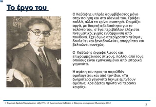 748


       Το έργο του
                                                                           Ο Καβάφης υπήρξε ασυμβίβαστος μόνο
                                                                           στην ποίηση και στα ιδανικά του. Γράφει
                                                                           πολλά, αλλά τα κρίνει αυστηρά. Ωριμάζει
                                                                           αργά, με διαρκή αβεβαιότητα για το
                                                                           ταλέντο του, σ΄ένα περιβάλλον ελάχιστα
                                                                           πνευματικό, χωρίς ενθάρρυνση από
                                                                           πουθενά. Έχει όμως απερίγραπτο πείσμα ,
                                                                           δουλεύει και ξαναδουλεύει, απορρίπτει και
                                                                           βελτιώνει συνεχώς.
                                                                           Ο Καβάφης έγραψε λιτούς και
                                                                           επιγραμματικούς στίχους, πολλοί από τους
                                                                           οποίους είναι εμπνευσμένοι από ιστορικά
                                                                           γεγονότα.
                                                                           Η αγάπη του προς το παρελθόν
                                                                           ομολογείται και από τον ίδιο. «Τα
                                                                           ζωηρότερα γεγονότα δεν με εμπνέουν
                                                                           αμέσως. Χρειάζεται πρώτα να περάσει
                                                                           καιρός».


      1ο Δημοτικό Σχολείο Πανοράματος, τάξη ΣΤ΄1, «Ο Κωνσταντίνος Καβάφης, η Ιθάκη και ο σύγχρονος Οδυσσέας», 2012
                                                                                                                       3
 