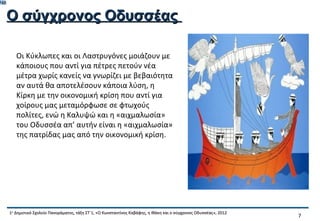 748


      Ο σύγχρονος Οδυσσέας

         Οι Κύκλωπες και οι Λαστρυγόνες μοιάζουν με
         κάποιους που αντί για πέτρες πετούν νέα
         μέτρα χωρίς κανείς να γνωρίζει με βεβαιότητα
         αν αυτά θα αποτελέσουν κάποια λύση, η
         Κίρκη με την οικονομική κρίση που αντί για
         χοίρους μας μεταμόρφωσε σε φτωχούς
         πολίτες, ενώ η Καλυψώ και η «αιχμαλωσία»
         του Οδυσσέα απ’ αυτήν είναι η «αιχμαλωσία»
         της πατρίδας μας από την οικονομική κρίση.




      1ο Δημοτικό Σχολείο Πανοράματος, τάξη ΣΤ΄1, «Ο Κωνσταντίνος Καβάφης, η Ιθάκη και ο σύγχρονος Οδυσσέας», 2012
                                                                                                                     7
 