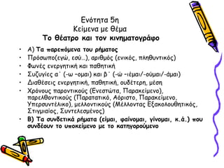 Ενότητα 5η
               Κείμενα με θέμα
       Το θέατρο και τον κινηματογράφο
• Α) Τα παρεπόμενα του ρήματος
• Πρόσωπο(εγώ, εσύ…), αριθμός (ενικός, πληθυντικός)
• Φωνές ενεργητική και παθητική
• Συζυγίες α΄ (-ω –ομαι) και β΄ (-ώ –ιέμαι/-ούμαι/-άμαι)
• Διαθέσεις ενεργητική, παθητική, ουδέτερη, μέση
• Χρόνους παροντικούς (Ενεστώτα, Παρακείμενο),
  παρελθοντικούς (Παρατατικό, Αόριστο, Παρακείμενο,
  Υπερσυντέλικο), μελλοντικούς (Μέλλοντας Εξακολουθητικός,
  Στιγμιαίος, Συντελεσμένος)
• Β) Τα συνδετικά ρήματα (είμαι, φαίνομαι, γίνομαι, κ.ά.) που
  συνδέουν το υποκείμενο με το κατηγορούμενο
 