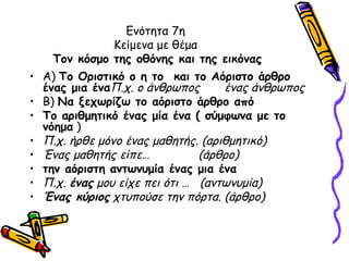 Ενότητα 7η
              Κείμενα με θέμα
    Τον κόσμο της οθόνης και της εικόνας
• Α) Το Οριστικό ο η το και το Αόριστο άρθρο
  ένας μια έναΠ.χ. ο άνθρωπος      ένας άνθρωπος
• Β) Να ξεχωρίζω το αόριστο άρθρο από
• Το αριθμητικό ένας μία ένα ( σύμφωνα με το
  νόημα )
• Π.χ. ήρθε μόνο ένας μαθητής. (αριθμητικό)
• Ένας μαθητής είπε…           (άρθρο)
• την αόριστη αντωνυμία ένας μια ένα
• Π.χ. ένας μου είχε πει ότι … (αντωνυμία)
• Ένας κύριος χτυπούσε την πόρτα. (άρθρο)
 