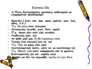 Ενότητα 10η
• Α) Ποιες δευτερεύουσες προτάσεις ισοδυναμούν με
  επιρρηματικό προσδιορισμό:

• Χρονικές ( όταν, σαν, άμα, αφού, αφότου, πριν, έως,
  μόλις, κ.ά.)
• Π.χ. Θα φύγω όταν τελειώσω
• Αιτιολογικές (επειδή, γιατί, διότι, αφού)
• Π.χ. έφαγε κάτι γιατί είχε πεινάσει.
• Υποθετικές (εάν, αν)
• Αν έρθει μαζί μας, δε θα περάσουμε καλά.
• Τελικές (του σκοπού) (για να, να)
• Π.χ. Πάω να φέρω λίγο νερό.
• Αποτελεσματικές (ώστε, ώστε να, με αποτέλεσμα να)
• Π.χ. Έβρεξε τόσο ώστε πλημμύρισαν όλα τα φρεάτια.
• Εναντιωματικές (αν και, παρόλο που)
• Π.χ. Αν και δεν τον συμπαθώ, νομίζω ότι έχει δίκιο.
 