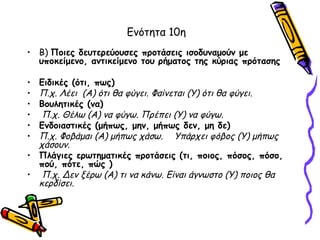 Ενότητα 10η
• Β) Ποιες δευτερεύουσες προτάσεις ισοδυναμούν με
  υποκείμενο, αντικείμενο του ρήματος της κύριας πρότασης

• Ειδικές (ότι, πως)
• Π.χ. Λέει (Α) ότι θα φύγει. Φαίνεται (Υ) ότι θα φύγει.
• Βουλητικές (να)
•  Π.χ. Θέλω (Α) να φύγω. Πρέπει (Υ) να φύγω.
• Ενδοιαστικές (μήπως, μην, μήπως δεν, μη δε)
• Π.χ. Φοβάμαι (Α) μήπως χάσω. Υπάρχει φόβος (Υ) μήπως
  χάσουν.
• Πλάγιες ερωτηματικές προτάσεις (τι, ποιος, πόσος, πόσο,
  πού, πότε, πώς )
• Π.χ. Δεν ξέρω (Α) τι να κάνω. Είναι άγνωστο (Υ) ποιος θα
  κερδίσει.
 