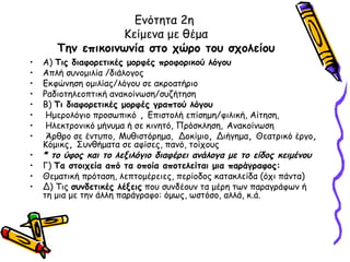 Ενότητα 2η
                  Κείμενα με θέμα
       Την επικοινωνία στο χώρο του σχολείου
•   Α) Τις διαφορετικές μορφές προφορικού λόγου
•   Απλή συνομιλία /διάλογος
•   Εκφώνηση ομιλίας/λόγου σε ακροατήριο
•   Ραδιοτηλεοπτική ανακοίνωση/συζήτηση
•   Β) Τι διαφορετικές μορφές γραπτού λόγου
•    Ημερολόγιο προσωπικό , Επιστολή επίσημη/φιλική, Αίτηση,
•    Ηλεκτρονικό μήνυμα ή σε κινητό, Πρόσκληση, Ανακοίνωση
•    Άρθρο σε έντυπο, Μυθιστόρημα, Δοκίμιο, Διήγημα, Θεατρικό έργο,
    Κόμικς, Συνθήματα σε αφίσες, πανό, τοίχους
•   * το ύφος και το λεξιλόγιο διαφέρει ανάλογα με το είδος κειμένου
•   Γ) Τα στοιχεία από τα οποία αποτελείται μια παράγραφος:
•   Θεματική πρόταση, λεπτομέρειες, περίοδος κατακλείδα (όχι πάντα)
•   Δ) Τις συνδετικές λέξεις που συνδέουν τα μέρη των παραγράφων ή
    τη μια με την άλλη παράγραφο: όμως, ωστόσο, αλλά, κ.ά.
 