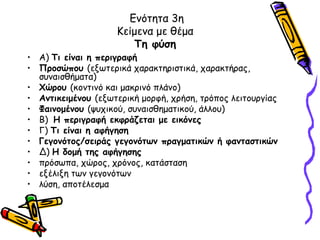 Ενότητα 3η
                    Κείμενα με θέμα
                       Τη φύση
• Α) Τι είναι η περιγραφή
• Προσώπου (εξωτερικά χαρακτηριστικά, χαρακτήρας,
  συναισθήματα)
• Χώρου (κοντινό και μακρινό πλάνο)
• Αντικειμένου (εξωτερική μορφή, χρήση, τρόπος λειτουργίας
• Φαινομένου (ψυχικού, συναισθηματικού, άλλου)
• Β) Η περιγραφή εκφράζεται με εικόνες
• Γ) Τι είναι η αφήγηση
• Γεγονότος/σειράς γεγονότων πραγματικών ή φανταστικών
• Δ) Η δομή της αφήγησης
• πρόσωπα, χώρος, χρόνος, κατάσταση
• εξέλιξη των γεγονότων
• λύση, αποτέλεσμα
 