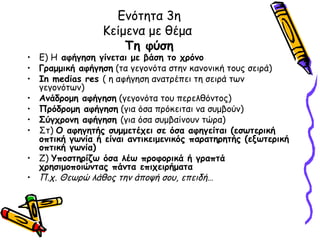 Ενότητα 3η
                 Κείμενα με θέμα
                     Τη φύση
• Ε) Η αφήγηση γίνεται με βάση το χρόνο
• Γραμμική αφήγηση (τα γεγονότα στην κανονική τους σειρά)
• In medias res ( η αφήγηση ανατρέπει τη σειρά των
  γεγονότων)
• Ανάδρομη αφήγηση (γεγονότα του περελθόντος)
• Πρόδρομη αφήγηση (για όσα πρόκειται να συμβούν)
• Σύγχρονη αφήγηση (για όσα συμβαίνουν τώρα)
• Στ) Ο αφηγητής συμμετέχει σε όσα αφηγείται (εσωτερική
  οπτική γωνία ή είναι αντικειμενικός παρατηρητής (εξωτερική
  οπτική γωνία)
• Ζ) Υποστηρίζω όσα λέω προφορικά ή γραπτά
  χρησιμοποιώντας πάντα επιχειρήματα
• Π.χ. Θεωρώ λάθος την άποψή σου, επειδή…
 