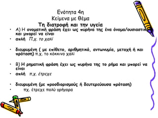 Ενότητα 4η
                  Κείμενα με θέμα
             Τη διατροφή και την υγεία
• Α) Η ονοματική φράση έχει ως πυρήνα της ένα όνομα/ουσιαστικό
  και μπορεί να είναι
• απλή Π.χ. το χαλί

• διευρυμένη ( με επίθετο, αριθμητικό, αντωνυμία, μετοχή ή και
  πρόταση) π.χ. το κόκκινο χαλί

• Β) Η ρηματική φράση έχει ως πυρήνα της το ρήμα και μπορεί να
  είναι
• απλή π.χ. έτρεχε

• διευρυμένη (με προσδιορισμούς ή δευτερεύουσα πρόταση)
•     πχ. έτρεχε πολύ γρήγορα
 