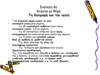 Ενότητα 4η
                        Κείμενα με θέμα
                   Τη διατροφή και την υγεία
•   Γ) Η ονοματική φράση μπορεί να είναι
•   υποκείμενο (ποιος;)του ρήματος
          π.χ. Οι περισσότεροι άνθρωποι έχουν άγχος.
•   αντικείμενο (ποιον; τι;) του ρήματος
          π.χ. Οι περισσότεροι άνθρωποι έχουν άγχος.
•   κατηγορούμενο του υποκειμένου μέσω συνδετικού ρήματος
          π.χ. Η αγάπη είναι μοναδικό πράγμα.
•   Μαζί με πρόθεση σε προθετικό σύνολο
          Π.χ. Βγήκε βόλτα με τις φίλες της.
•   Συμπλήρωμα ουσιαστικού
          Π.χ. Τα θέματα των εξετάσεων ήταν εύκολα.
•   Ομοιόπτωτος προσδιορισμός
    Π.χ. ένας συμμαθητής μου, (δηλαδή) ο Χρήστος, μου (επεξήγηση)
    Πχ. ο Χρήστος, (ο οποίος είναι) ένας συμμαθητής μου (παράθεση)
•   επιθετικός προσδιορισμός π.χ. το όμορφο παιδί
•   Κατηγορηματικός προδιορισμός π.χ. το παιδί ιδρωμένο…
•
 