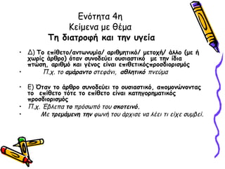 Ενότητα 4η
              Κείμενα με θέμα
         Τη διατροφή και την υγεία
• Δ) Το επίθετο/αντωνυμία/ αριθμητικό/ μετοχή/ άλλο (με ή
  χωρίς άρθρο) όταν συνοδεύει ουσιαστικό με την ίδια
  πτώση, αριθμό και γένος είναι επιθετικόςπροσδιορισμός
•     Π.χ. το αμάραντο στεφάνι, αθλητικό πνεύμα

• Ε) Όταν το άρθρο συνοδεύει το ουσιαστικό, απομονώνοντας
  το επίθετο τότε το επίθετο είναι κατηγορηματικός
  προσδιορισμός
• Π.χ. Έβλεπα το πρόσωπό του σκοτεινό.
•     Με τρεμάμενη την φωνή του άρχισε να λέει τι είχε συμβεί.
 