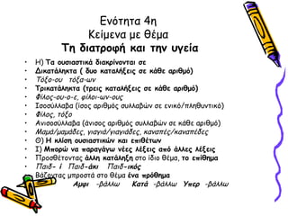 Ενότητα 4η
                Κείμενα με θέμα
           Τη διατροφή και την υγεία
•   Η) Τα ουσιαστικά διακρίνονται σε
•   Δικατάληκτα ( δυο καταλήξεις σε κάθε αριθμό)
•   Τόξο-ου τόξα-ων
•   Τρικατάληκτα (τρεις καταλήξεις σε κάθε αριθμό)
•   Φίλος-ου-ο-ε, φίλοι-ων-ους
•   Ισοσύλλαβα (ίσος αριθμός συλλαβών σε ενικό/πληθυντικό)
•   Φίλος, τόξο
•   Ανισοσύλλαβα (άνισος αριθμός συλλαβών σε κάθε αριθμό)
•   Μαμά/μαμάδες, γιαγιά/γιαγιάδες, καναπές/καναπέδες
•   Θ) Η κλίση ουσιαστικών και επιθέτων
•   Ι) Μπορώ να παραγάγω νέες λέξεις από άλλες λέξεις
•   Προσθέτοντας άλλη κατάληξη στο ίδιο θέμα, το επίθημα
•   Παιδ- ί Παιδ-άκι Παιδ-ικός
•   Βάζοντας μπροστά στο θέμα ένα πρόθημα
•               Αμφι -βάλλω     Κατά -βάλλω Υπερ -βάλλω
 