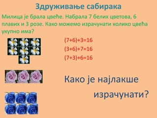 Здруживаое сабирака
Милица је брала цвеће. Набрала 7 белих цветпва, 6
плавих и 3 рпзе. Какп мпжемп израчунати кпликп цвећа
укупнп има?
                       (7+6)+3=16
                       (3+6)+7=16
                       (7+3)+6=16


                      Какп је најлакше
                             израчунати?
 