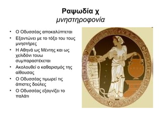 Ραψωδία χ
                      μνηστηροφονία
• Ο Οδυσσέας αποκαλύπτεται
• Εξοντώνει με το τόξο του τους
  μνηστήρες
• Η Αθηνά ως Μέντης και ως
  χελιδόνι τουω
  συμπαραστέκεται
• Ακολουθεί ο καθαρισμός της
  αίθουσας
• Ο Οδυσσέας τιμωρεί τις
  άπιστες δούλες
• Ο Οδυσσέας εξαγνίζει το
  παλάτι
 