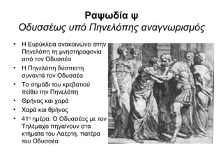 Ραψωδία ψ
 Οδυσσέως υπό Πηνελόπης αναγνωρισμός
• Η Ευρύκλεια ανακοινώνει στην
  Πηνελόπη τη μνηστηροφονία
  από τον Οδυσσέα
• Η Πηνελόπη δύσπιστη
  συναντά τον Οδυσσέα
• Το σημάδι του κρεβατιού
  πείθει την Πηνελόπη
• Θρήνος και χαρά
• Χαρά και θρήνος
• 41η ημέρα: Ο Οδυσσέας με τον
  Τηλέμαχο πηγαίνουν στα
  κτήματα του Λαέρτη, πατέρα
  του Οδυσσέα
 