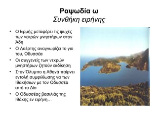 Ραψωδία ω
                    Συνθήκη ειρήνης
• Ο Ερμής μεταφέρει τις ψυχές
  των νεκρών μνηστήρων στον
  Άδη
• Ο Λαέρτης αναγνωρίζει το γιο
  του, Οδυσσέα
• Οι συγγενείς των νεκρών
  μνηστήρων ζητούν εκδίκηση
• Στον Όλυμπο η Αθηνά παίρνει
  εντολή συμφιλίωσης να των
  Ιθακήσιων με τον Οδυσσέα
  από το Δία
• Ο Οδυσσέας βασιλιάς της
  Ιθάκης εν ειρήνη…
 