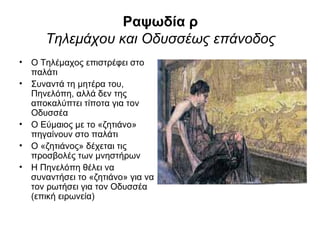 Ραψωδία ρ
      Τηλεμάχου και Οδυσσέως επάνοδος
• Ο Τηλέμαχος επιστρέφει στο
  παλάτι
• Συναντά τη μητέρα του,
  Πηνελόπη, αλλά δεν της
  αποκαλύπτει τίποτα για τον
  Οδυσσέα
• Ο Εύμαιος με το «ζητιάνο»
  πηγαίνουν στο παλάτι
• Ο «ζητιάνος» δέχεται τις
  προσβολές των μνηστήρων
• Η Πηνελόπη θέλει να
  συναντήσει το «ζητιάνο» για να
  τον ρωτήσει για τον Οδυσσέα
  (επική ειρωνεία)
 