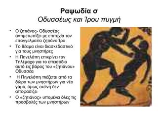 Ραψωδία σ
             Οδυσσέως και Ίρου πυγμή
• Ο ζητιάνος- Οδυσσέας
  αντιμετωπίζει με επιτυχία τον
  επαγγελματία ζητιάνο Ίρο
• Το θέαμα είναι διασκεδαστικό
  για τους μνηστήρες
• Η Πηνελόπη επικρίνει τον
  Τηλέμαχο για το επεισόδιο
  αυτό εις βάρος του «ζητιάνου»
  Οδυσσέα
• Η Πηνελόπη πιέζεται από τα
  δώρα των μνηστήρων για νέο
  γάμο, όμως εκείνη δεν
  αποφασίζει
• Ο «ζητιάνος» υπομένει όλες τις
  προσβολές των μνηστήρων
 