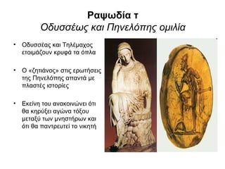 Ραψωδία τ
         Οδυσσέως και Πηνελόπης ομιλία
• Οδυσσέας και Τηλέμαχος
  ετοιμάζουν κρυφά τα όπλα

• Ο «ζητιάνος» στις ερωτήσεις
  της Πηνελόπης απαντά με
  πλαστές ιστορίες

• Εκείνη του ανακοινώνει ότι
  θα κηρύξει αγώνα τόξου
  μεταξύ των μνηστήρων και
  ότι θα παντρευτεί το νικητή
 