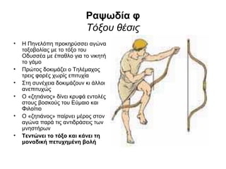 Ραψωδία φ
                            Τόξου θέσις
•   Η Πηνελόπη προκηρύσσει αγώνα
    τοξοβολίας με το τόξο του
    Οδυσσέα με έπαθλο για το νικητή
    το γάμο
•   Πρώτος δοκιμάζει ο Τηλέμαχος
    τρεις φορές χωρίς επιτυχία
•   Στη συνέχεια δοκιμάζουν κι άλλοι
    ανεπιτυχώς
•   Ο «ζητιάνος» δίνει κρυφά εντολές
    στους βοσκούς του Εύμαιο και
    Φιλοίτιο
•   Ο «ζητιάνος» παίρνει μέρος στον
    αγώνα παρά τις αντιδράσεις των
    μνηστήρων
•   Τεντώνει το τόξο και κάνει τη
    μοναδική πετυχημένη βολή
 