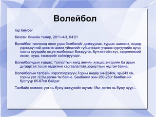 Волейбол
    гар бөмбөг
    бичсэн: биеийн тамир, 2011-4-3, 04:21
    Волейбол тоглоход олон удаа бөмбөгийг дамжуулах, хурдан шилжих, өндөр
      үсрэх,хүчтэй довтлж цохих үйлдлийг гүйцэтгэдэг учраас сургуулийн дунд
      насны хүүхдийн яс,үе холбоосыг бэхжүүлж, булчингийн хүч, хөдөлгөөний
      эвсэл, хурд, тэсвэрийг сайжруулдаг.
    Волейболчдын хувцас; Тоглолтын жигд ангийн хувцас,энгэрийн ба арын
      дугаартай,тохой өвдөгний хасгаалалтай,зориултын кедтэй байна.
    Волейболын талбайн хэрэглэгдэхүүн;Торны өндөр эм-224см, эр-243 см,
      торны урт -9,5м,өргөн-1м байна. Бөмбөгий жин 260-280г бөмбөгний
      бүслүүр 65-67см байдаг.
    Талбайн хэмжээ; урт нь буюу хажуугийн шугам 18м, өргөн нь буюу нүүр...


                                         
 