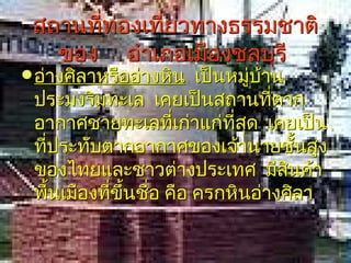 สถานที่ท่องเที่ยวทางธรรมชาติ
   ของ อำาเภอเมืองชลบุรี
 อ่างศิลาหรืออ่างหิน  เป็นหมู่บาน
                                ้
 ประมงริมทะเล เคยเป็นสถานทีตาก    ่
 อากาศชายทะเลทีเก่าแก่ที่สด เคยเป็น
                    ่        ุ
 ทีประทับตากอากาศของเจ้านายชันสูง
   ่                                  ้
 ของไทยและชาวต่างประเทศ มีสนค้า     ิ
 พืนเมืองทีขึ้นชือ คือ ครกหินอ่างศิลา
     ้     ่     ่
 