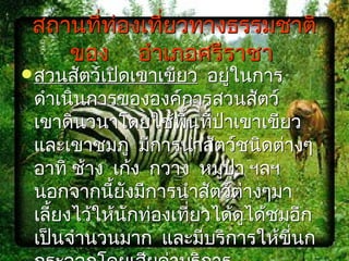 สถานที่ท่องเที่ยวทางธรรมชาติ
    ของ อำาเภอศรีราชา
 สวนสัตว์เปิดเขาเขียว   อยู่ในการ
 ดำาเนินการขององค์การสวนสัตว์
 เขาดินวนาโดยใช้พนที่ปาเขาเขียว
                     ื้    ่
 และเขาชมภู่ มีการนำาสัตว์ชนิดต่างๆ
 อาทิ ช้าง เก้ง กวาง หมูป่า ฯลฯ
 นอกจากนียังมีการนำาสัตว์ตางๆมา
           ้                  ่
 เลียงไว้ให้นักท่องเที่ยวได้ดได้ชมอีก
    ้                           ู
 เป็นจำานวนมาก และมีบริการให้ขี่นก
 