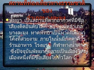 สถานที่ท่องเที่ยวทางธรรมชาติ
               ของ
         อำาเภอบางละมุง
 พัทยา เป็นสถานทีตากอากาศที่มชอ
                  ่           ี ื่
 เสียงติดอันดับโลก อยู่ในเขตอำาเภอ
 บางละมุง หาดพัทยาเป็นหาดทีมีแนว
                               ่
 โค้งที่สวยงาม ภายในนั้นมีภัตตาคาร
 ร้านอาหาร โรงแรม กีฬาทางนำ้าต่างๆ
  ซึ่งปัจจุบนพัทยาก็กลายเป็นเมืองใหญ่
            ั
 เมืองหนึงทีมีชอเสียงไปทัวโลก
           ่ ่ ื่        ่
 