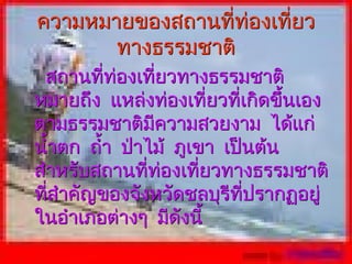 ความหมายของสถานที่ท่องเที่ยว
       ทางธรรมชาติ
 สถานทีท่องเทียวทางธรรมชาติ
          ่       ่
หมายถึง แหล่งท่องเที่ยวที่เกิดขึ้นเอง
ตามธรรมชาติมีความสวยงาม ได้แก่
นำ้าตก ถำ้า ป่าไม้ ภูเขา เป็นต้น
สำาหรับสถานทีทองเทียวทางธรรมชาติ
                ่ ่    ่
ทีสำาคัญของจังหวัดชลบุรีทปรากฏอยู่
  ่                         ี่
ในอำาเภอต่างๆ มีดังนี้
 