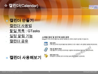  캘린더(Calendar)                                 Company Logo




               캘린더 만들기
        -       캘린더 사용법
        -       할일 목록 : GTasks
        -       일정 알림 기능
        -       캘린더 공유



               캘린더 사용해보기


Copyright © by ARTCOM PT All rights reserved.   10     www.art-com.co.kr
 