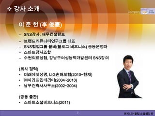  강사 소개                                               Company Logo



                     이 준 헌 (李 俊憲)
                      – SNS강사, 재무컨설턴트
                      –     브랜드커뮤니티연구그룹 대표
                      –     SNS협업그룹 블비(블로그 비즈니스) 공동운영자
                      –     스마트강사조합
                      –     수원의료생협, 강남구여성능력개발센터 SNS강의

                      (회사 경력)
                      • 미래에셋생명, LIG손해보험(2010~현재)
                      • ㈜파라프인테리어(2004~2010)
                      • 남부건축사사무소(2002~2004)

                      (공동 출판)
                      • 스마트소셜비즈니스(2011)

Copyright © by ARTCOM PT All rights reserved.   2           www.art-com.co.kr
                                                         엔지니어클럽 소셜웹강좌
 