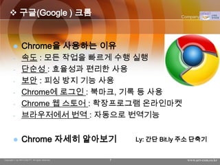  구글(Google ) 크롬                                           Company Logo




               Chrome을 사용하는 이유
        -       속도 : 모든 작업을 빠르게 수행 실행
        -       단순성 : 효율성과 편리한 사용
        -       보안 : 피싱 방지 기능 사용
        -       Chrome에 로그인 : 북마크, 기록 등 사용
        -       Chrome 웹 스토어 : 확장프로그램 온라인마켓
        -       브라우저에서 번역 : 자동으로 번역기능


               Chrome 자세히 알아보기                     Ly: 간단 Bit.ly 주소 단축기


Copyright © by ARTCOM PT All rights reserved.   7                 www.art-com.co.kr
 