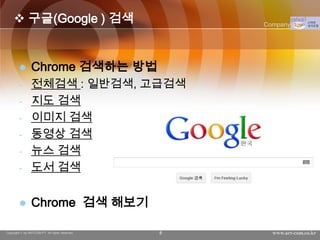  구글(Google ) 검색                               Company Logo




               Chrome 검색하는 방법
        -       전체검색 : 일반검색, 고급검색
        -       지도 검색
        -       이미지 검색
        -       동영상 검색
        -       뉴스 검색
        -       도서 검색


               Chrome 검색 해보기

Copyright © by ARTCOM PT All rights reserved.   8     www.art-com.co.kr
 