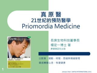 真原醫
       21世紀的預防醫學
    Priomordia Medicine

             長庚生物科技董事長
             楊定一博士 著
             康健雜誌社出版



         以飲食，運動，呼吸，思緒與情緒管理
         徹底轉變心念，恢復健康

1
                  Johnson Chen / UNITEX INTERNATIONAL 2012
 