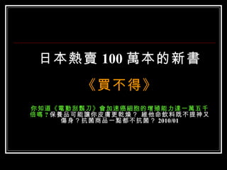 日本熱賣 100 萬本的新書
        《買不得》
你知道《電動刮鬍刀》會加速癌細胞的增殖能力達一萬五千
倍嗎 ? 保養品可能讓你皮膚更乾燥？ 維他命飲料既不提神又
       傷身？抗菌商品一點都不抗菌？ 2010/01
 