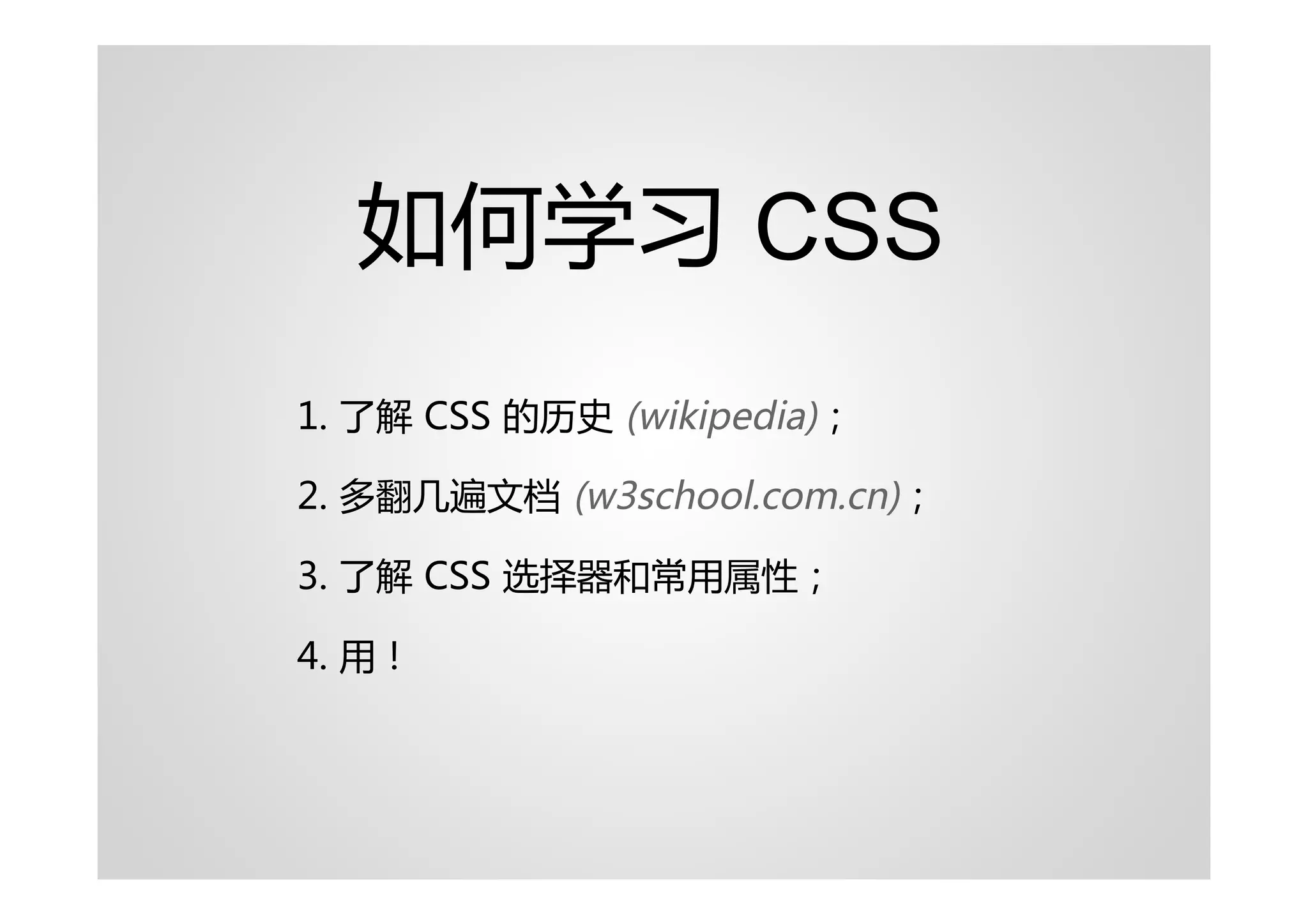 如何学习 CSS
1. 了解 CSS 的历史 (wikipedia)；

2. 多翻几遍文档 (w3school.com.cn)；

3. 了解 CSS 选择器和常用属性；

4. 用！
 