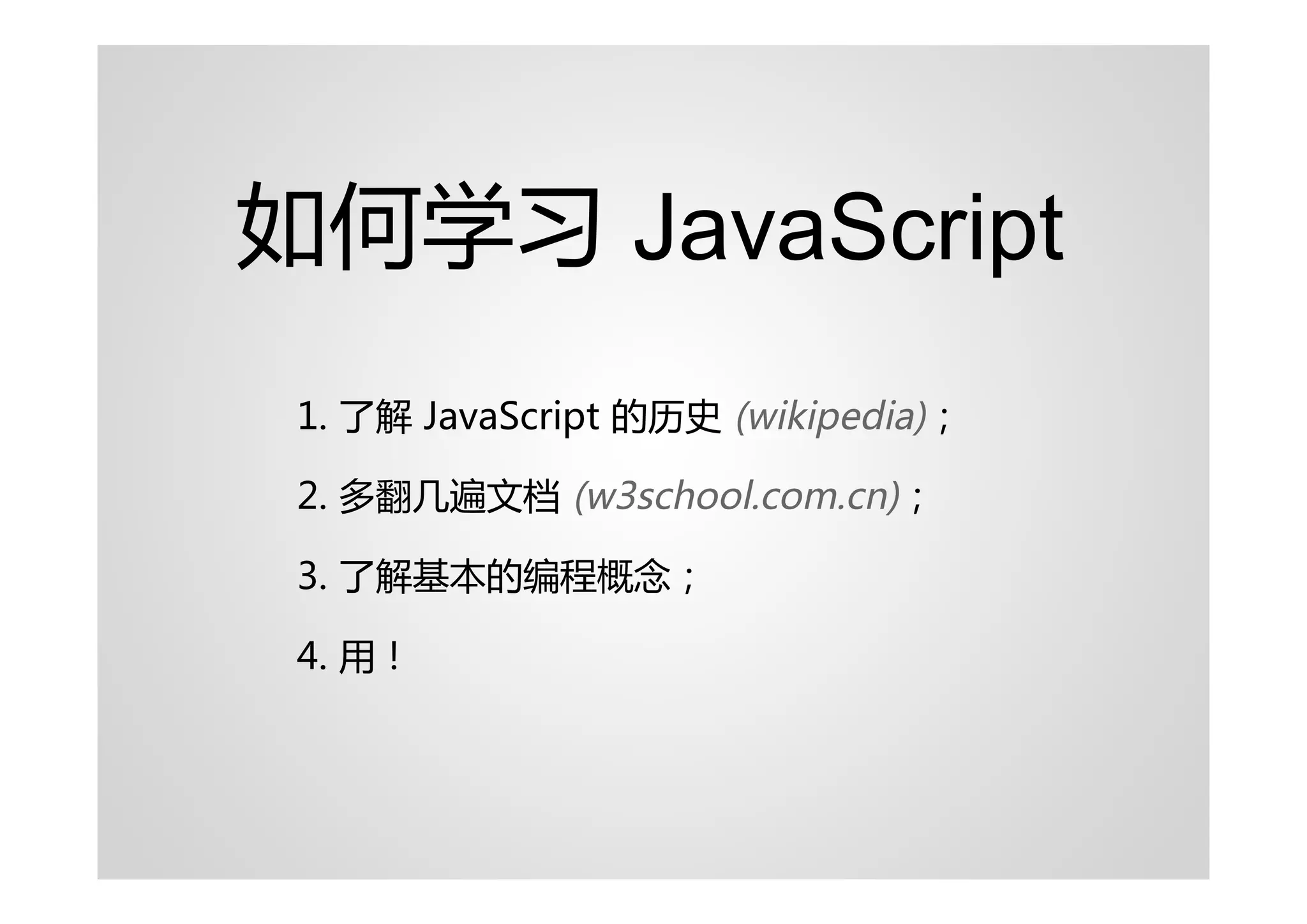 如何学习 JavaScript
 1. 了解 JavaScript 的历史 (wikipedia)；

 2. 多翻几遍文档 (w3school.com.cn)；

 3. 了解基本的编程概念；

 4. 用！
 